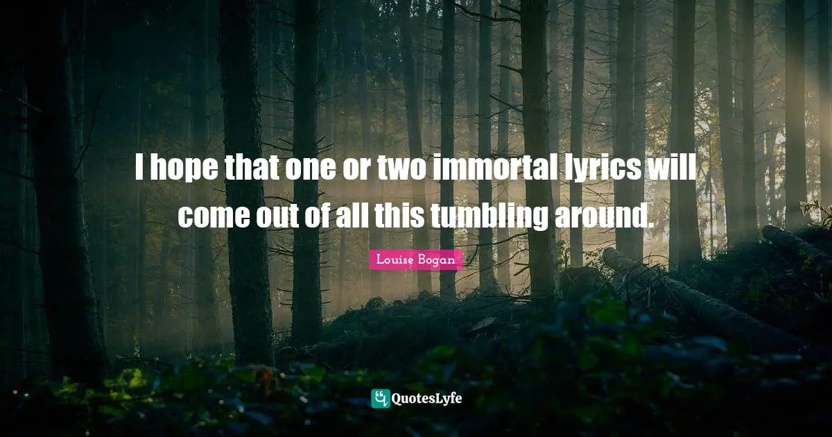 I hope that one or two immortal lyrics will come out of all this tumbling around.