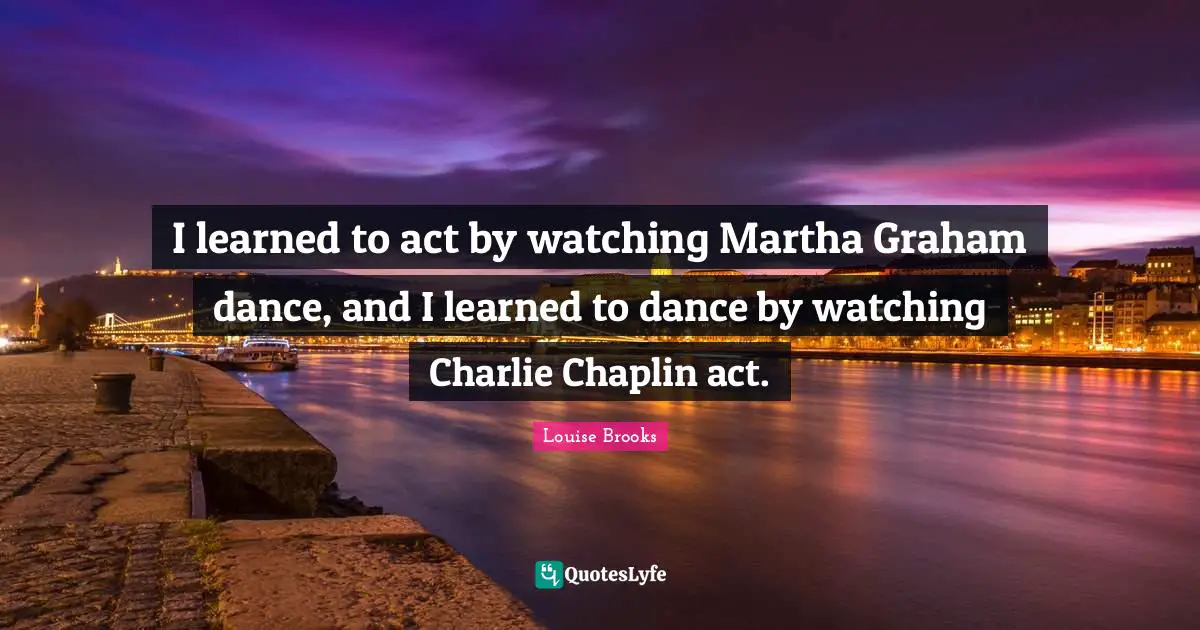 I learned to act by watching Martha Graham dance, and I learned to dance by watching Charlie Chaplin act.