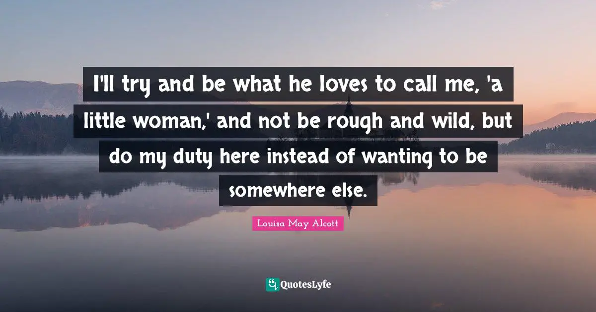 I'll try and be what he loves to call me, 'a little woman,' and not be rough and wild, but do my duty here instead of wanting to be somewhere else.