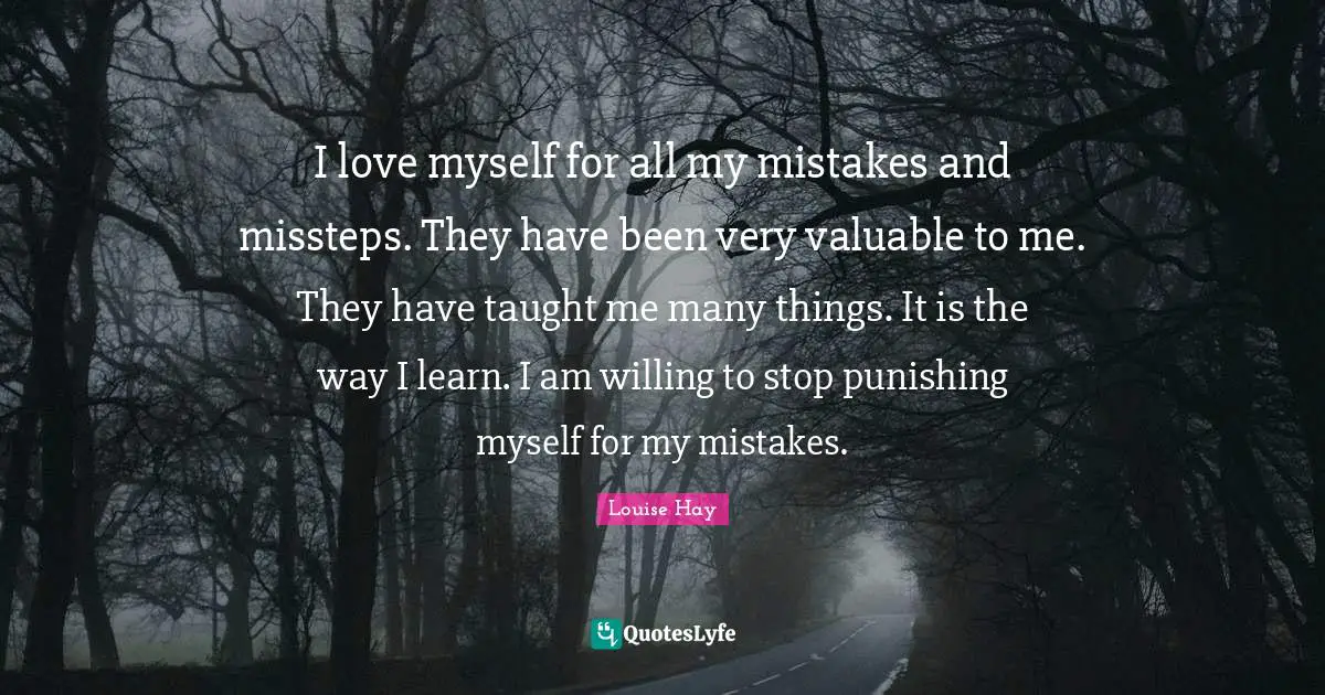 I love myself for all my mistakes and missteps. They have been very valuable to me. They have taught me many things. It is the way I learn. I am willing to stop punishing myself for my mistakes.