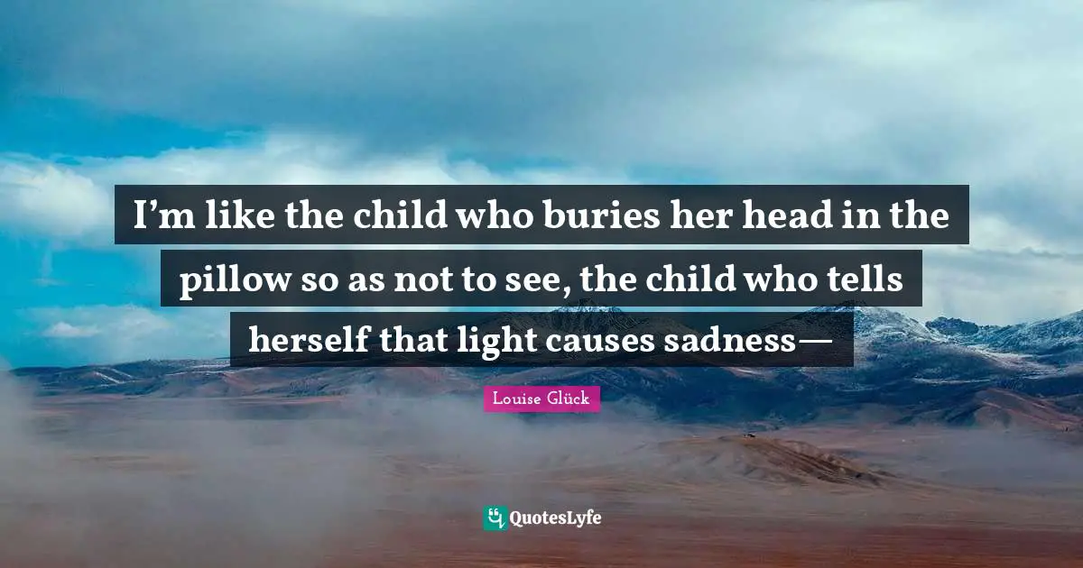 I’m like the child who buries her head in the pillow so as not to see, the child who tells herself that light causes sadness—