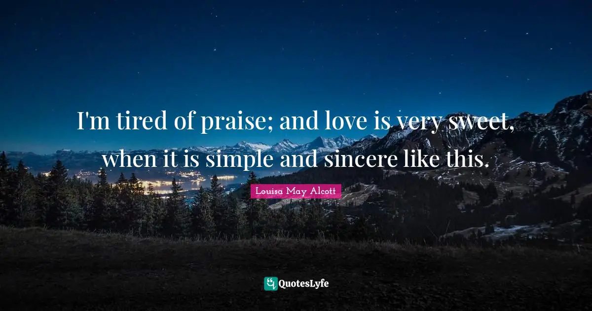 I'm tired of praise; and love is very sweet, when it is simple and sincere like this.