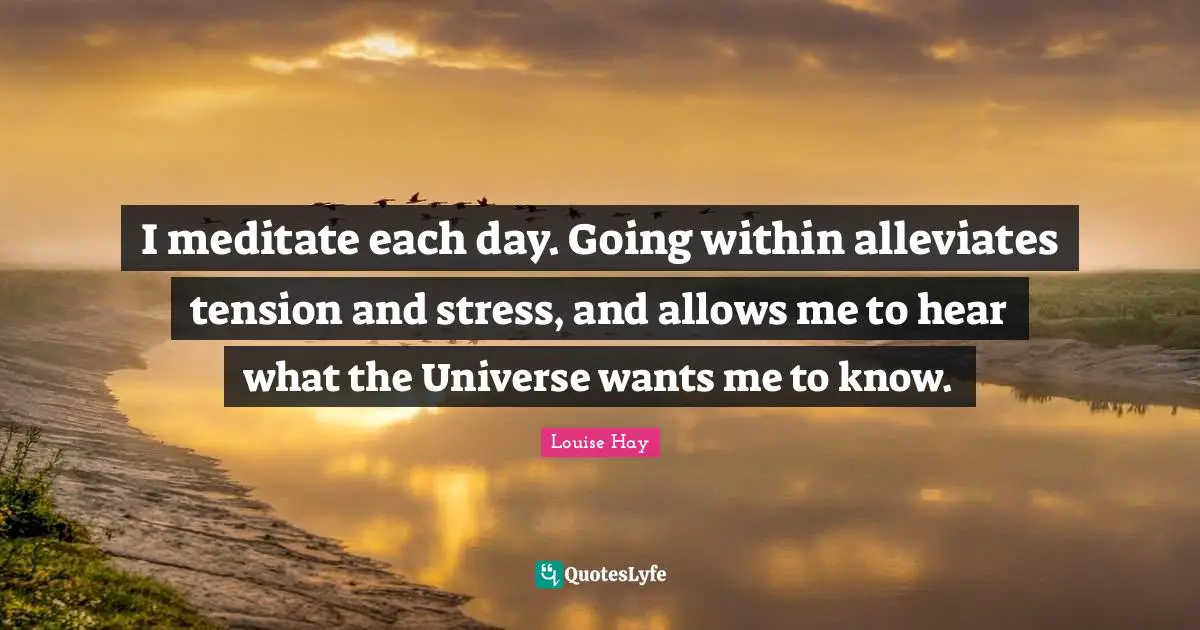 I meditate each day. Going within alleviates tension and stress, and allows me to hear what the Universe wants me to know.