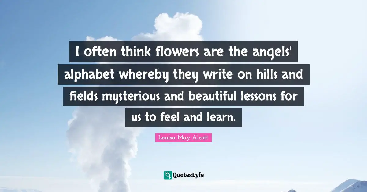 I often think flowers are the angels' alphabet whereby they write on hills and fields mysterious and beautiful lessons for us to feel and learn.