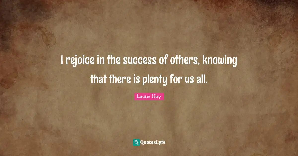 I rejoice in the success of others, knowing that there is plenty for us all.