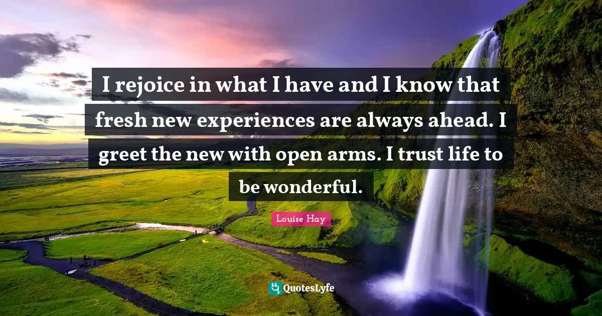 Louise Hay Quotes: I rejoice in what I have and I know that fresh new experiences are always ahead. I greet the new with open arms. I trust life to be wonderful.