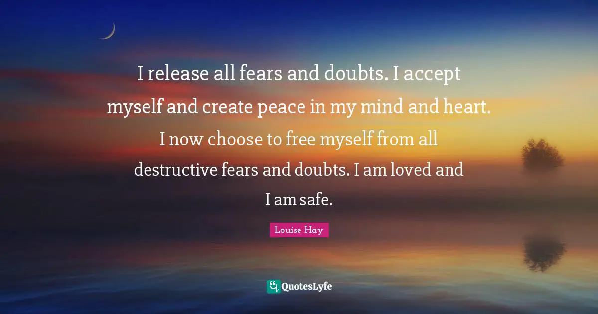 I release all fears and doubts. I accept myself and create peace in my mind and heart. I now choose to free myself from all destructive fears and doubts. I am loved and I am safe.