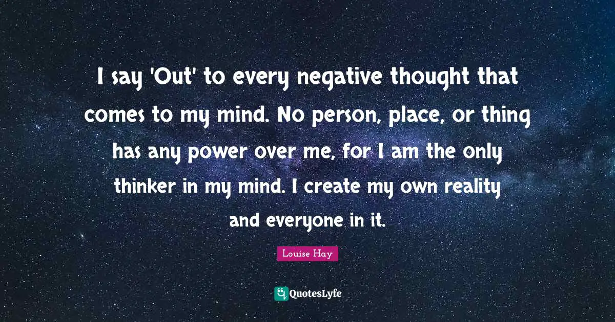 I say 'Out' to every negative thought that comes to my mind. No person, place, or thing has any power over me, for I am the only thinker in my mind. I create my own reality and everyone in it.