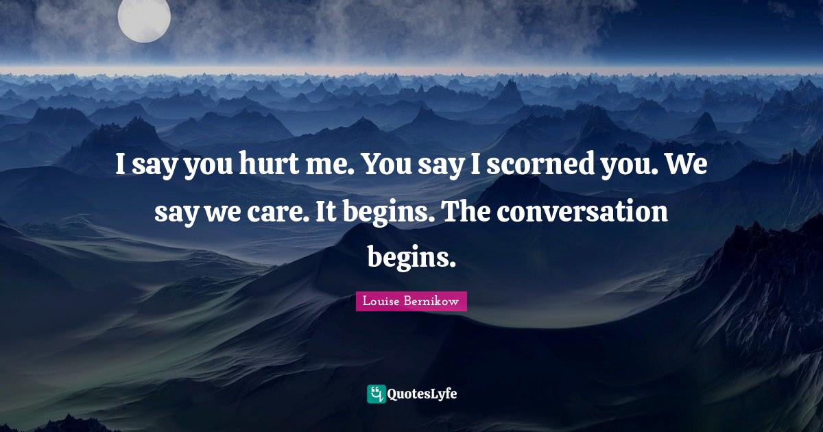 I say you hurt me. You say I scorned you. We say we care. It begins. T