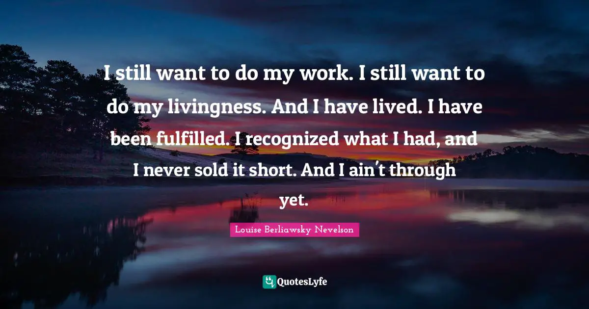 I still want to do my work. I still want to do my livingness. And I have lived. I have been fulfilled. I recognized what I had, and I never sold it short. And I ain't through yet.