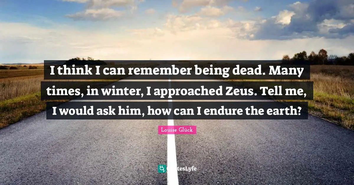 I think I can remember being dead. Many times, in winter, I approached Zeus. Tell me, I would ask him, how can I endure the earth?