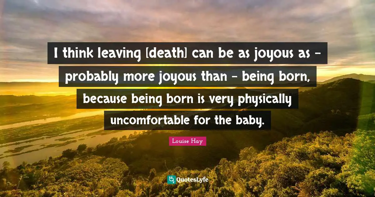 I think leaving [death] can be as joyous as - probably more joyous than - being born, because being born is very physically uncomfortable for the baby.