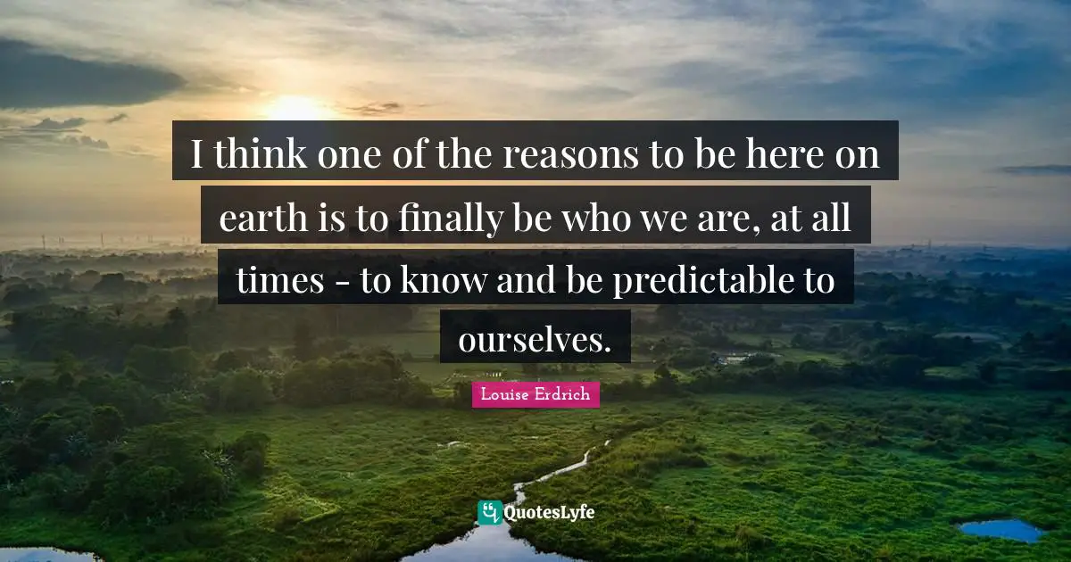 I think one of the reasons to be here on earth is to finally be who we are, at all times - to know and be predictable to ourselves.