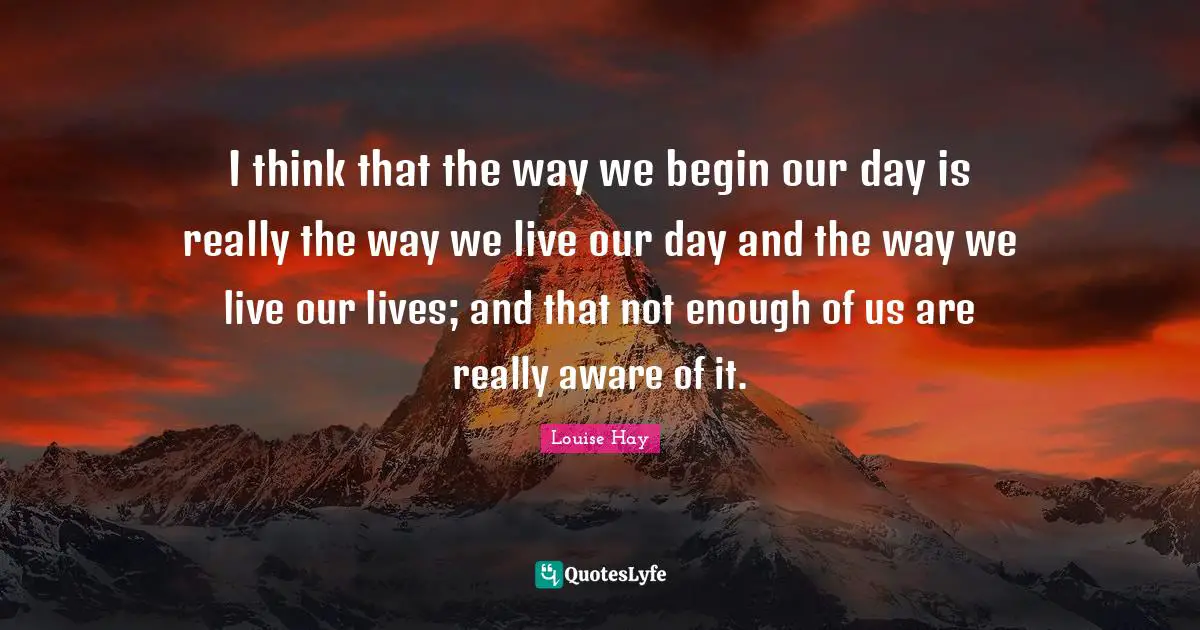 I think that the way we begin our day is really the way we live our day and the way we live our lives; and that not enough of us are really aware of it.