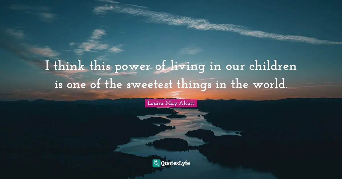 I think this power of living in our children is one of the sweetest things in the world.
