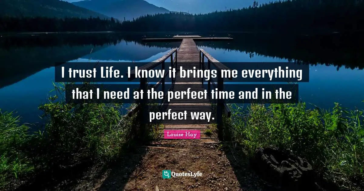 I trust Life. I know it brings me everything that I need at the perfect time and in the perfect way.