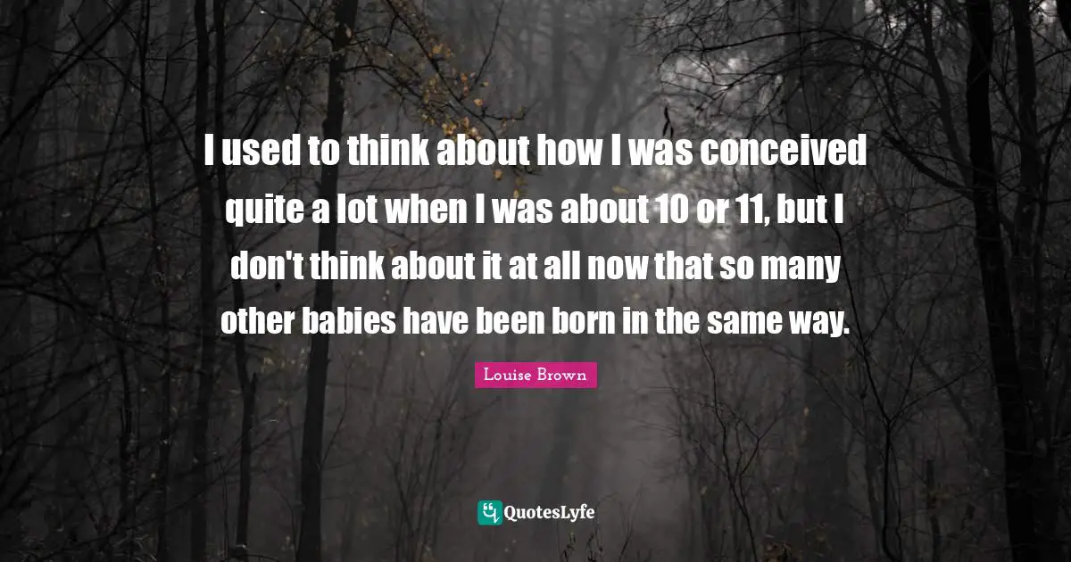I used to think about how I was conceived quite a lot when I was about 10 or 11, but I don't think about it at all now that so many other babies have been born in the same way.