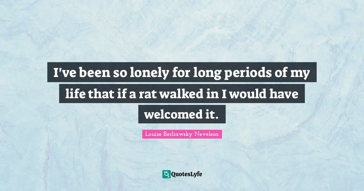 I've been so lonely for long periods of my life that if a rat walked in I would have welcomed it.