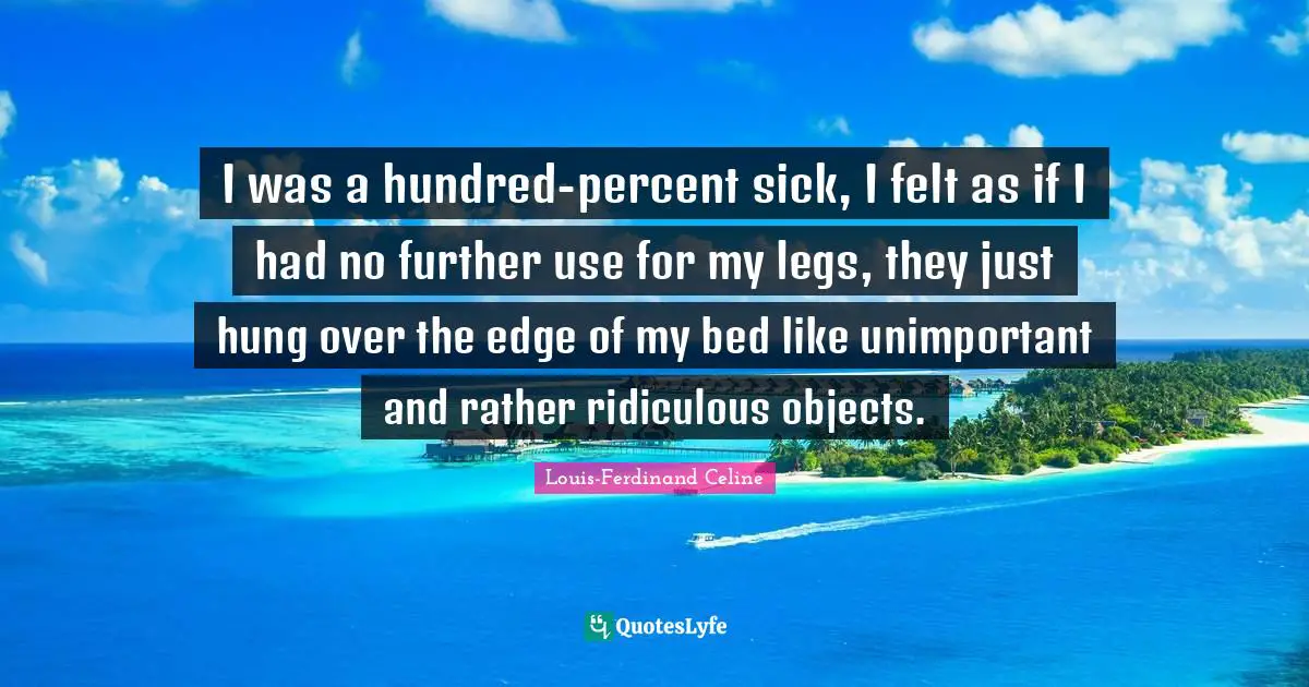 Louis-Ferdinand Celine Quotes: "I was a hundred-percent sick, I felt as if I had no further use for my legs, they just hung over the edge of my bed like unimportant and rather ridiculous objects."