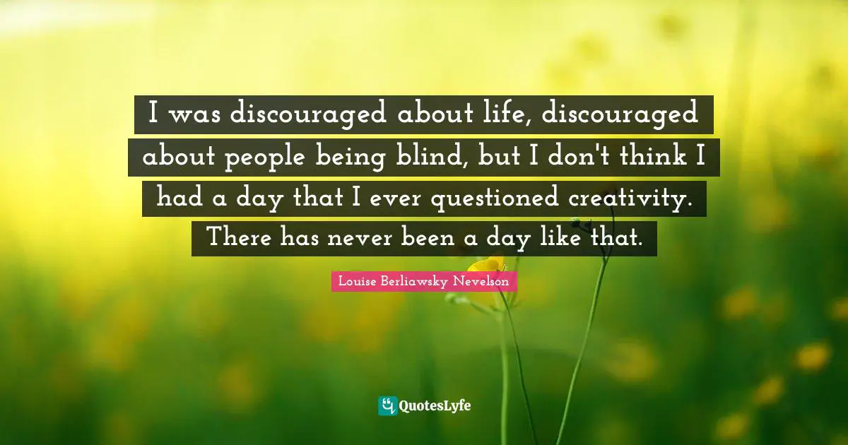 I was discouraged about life, discouraged about people being blind, but I don't think I had a day that I ever questioned creativity. There has never been a day like that.