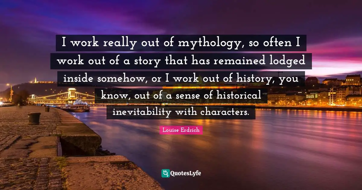 Inevitability Quotes: "I work really out of mythology, so often I work out of a story that has remained lodged inside somehow, or I work out of history, you know, out of a sense of historical inevitability with characters."
