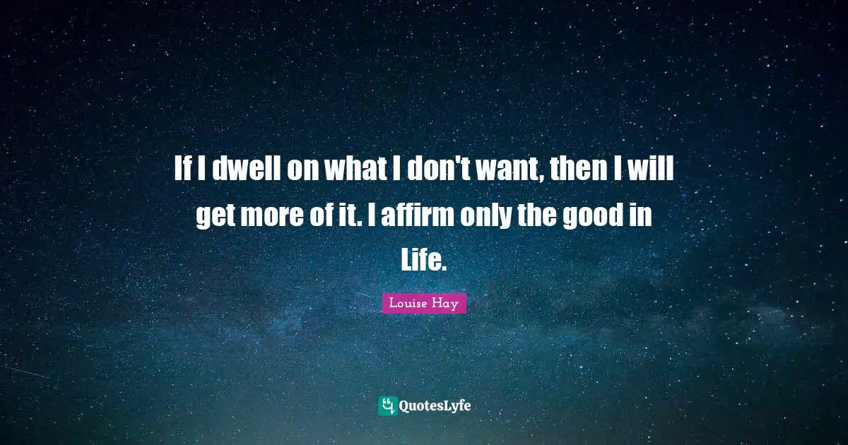 If I dwell on what I don't want, then I will get more of it. I affirm only the good in Life.