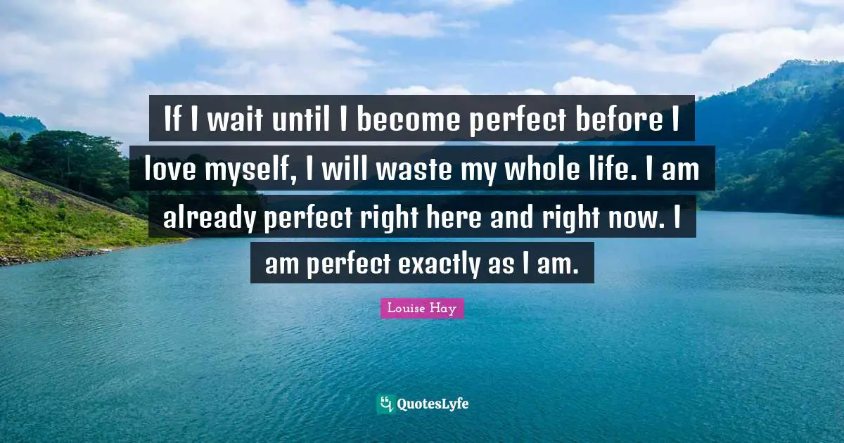 If I wait until I become perfect before I love myself, I will waste my whole life. I am already perfect right here and right now. I am perfect exactly as I am.