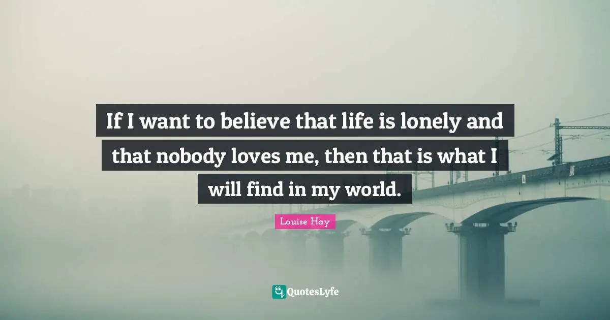 If I want to believe that life is lonely and that nobody loves me, then that is what I will find in my world.