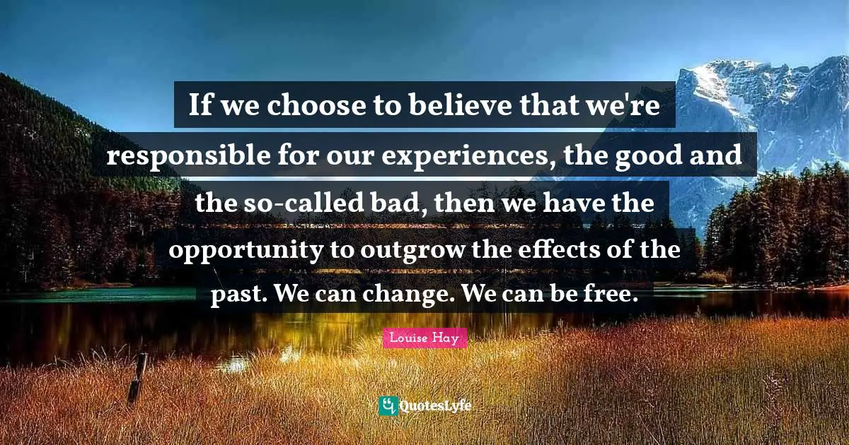 If we choose to believe that we're responsible for our experiences, the good and the so-called bad, then we have the opportunity to outgrow the effects of the past. We can change. We can be free.