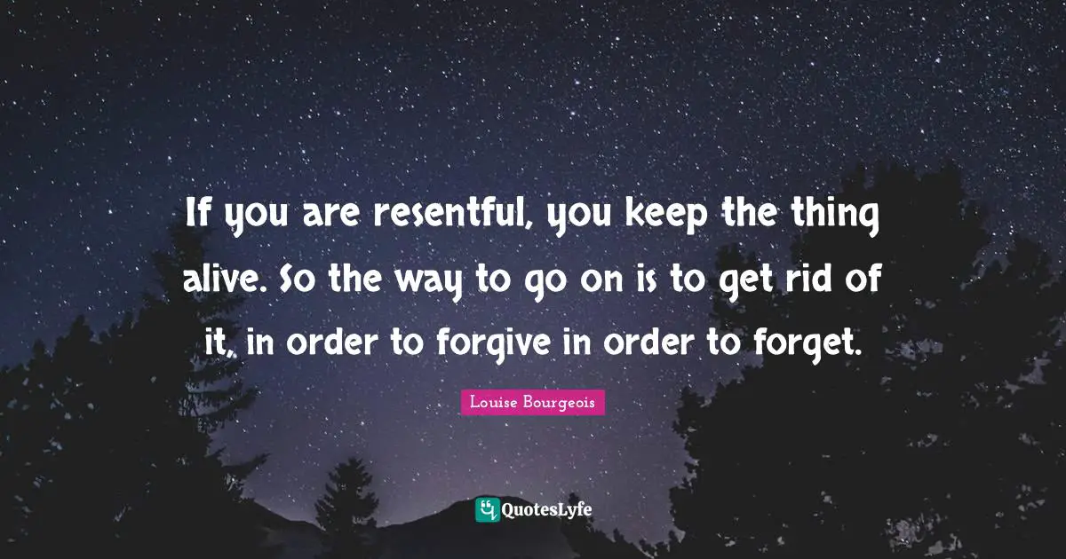 If you are resentful, you keep the thing alive. So the way to go on is to get rid of it, in order to forgive in order to forget.
