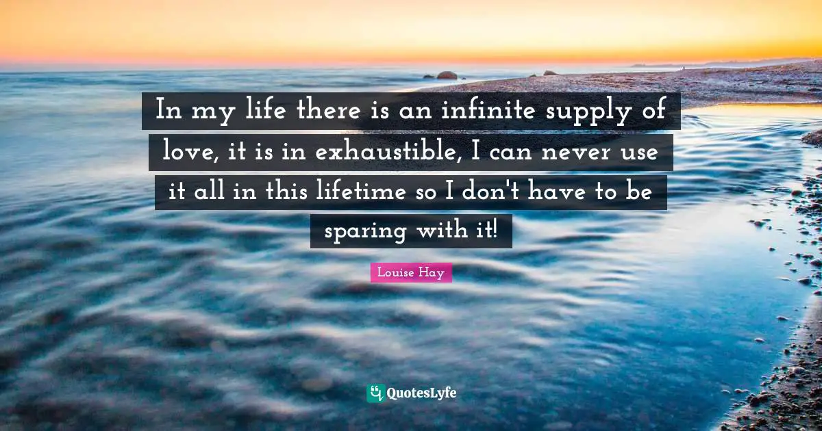 In my life there is an infinite supply of love, it is in exhaustible, I can never use it all in this lifetime so I don't have to be sparing with it!