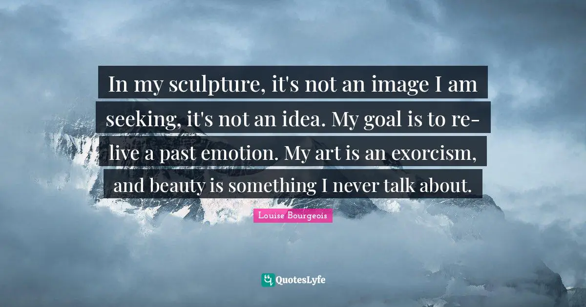 In my sculpture, it's not an image I am seeking, it's not an idea. My goal is to re-live a past emotion. My art is an exorcism, and beauty is something I never talk about.