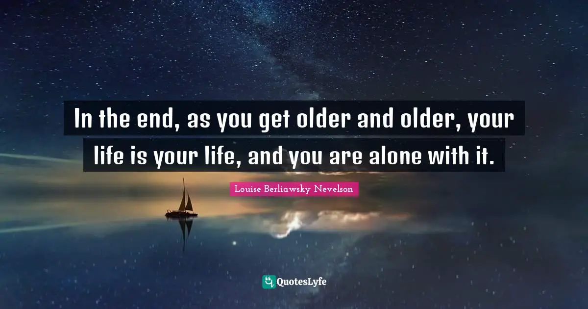 In the end, as you get older and older, your life is your life, and you are alone with it.