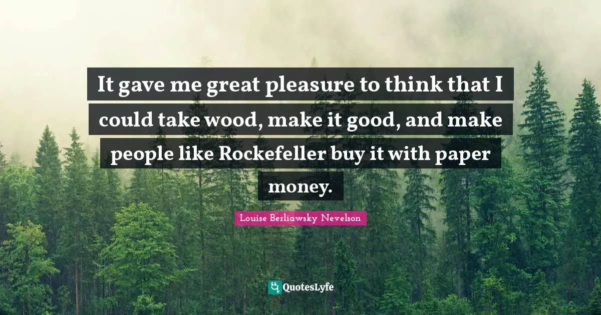 It gave me great pleasure to think that I could take wood, make it good, and make people like Rockefeller buy it with paper money.