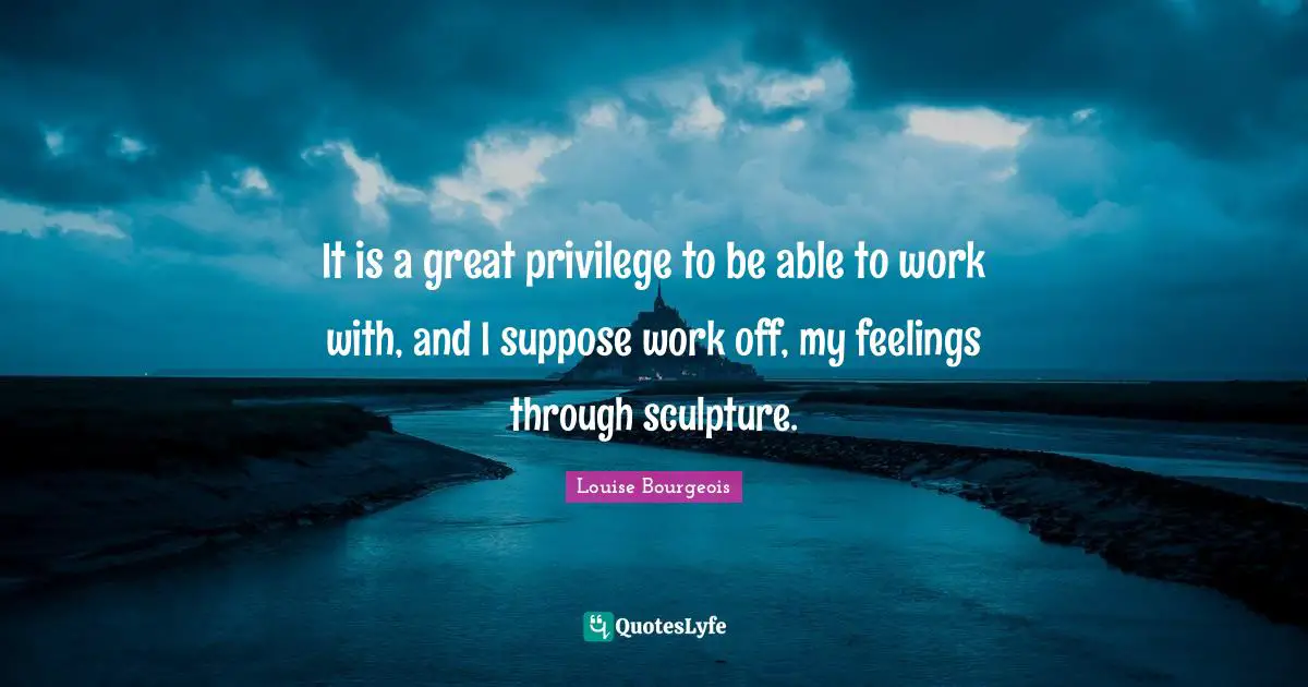 It is a great privilege to be able to work with, and I suppose work off, my feelings through sculpture.