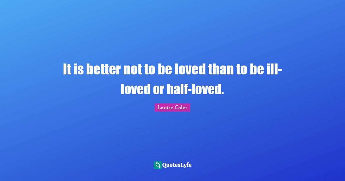 It is better not to be loved than to be ill-loved or half-loved.