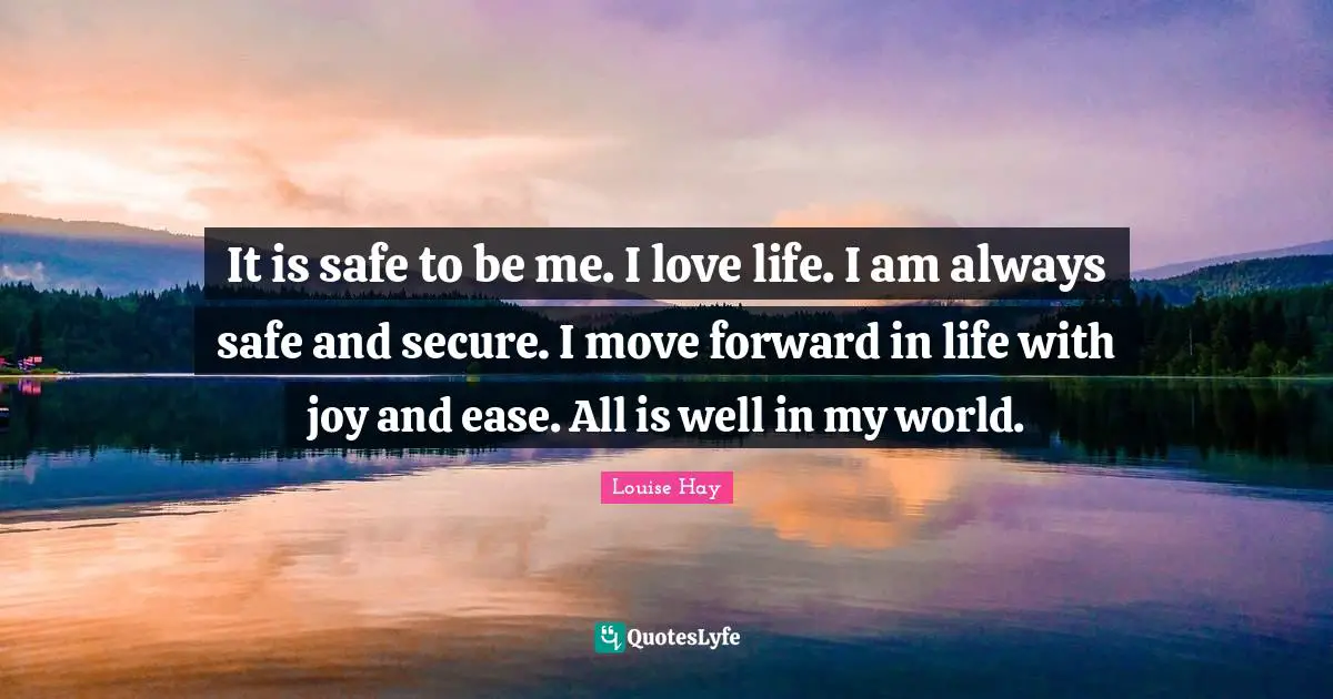 It is safe to be me. I love life. I am always safe and secure. I move forward in life with joy and ease. All is well in my world.