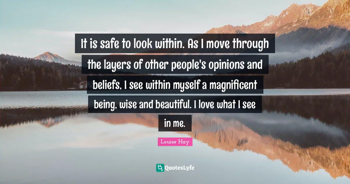 It is safe to look within. As I move through the layers of other people's opinions and beliefs, I see within myself a magnificent being, wise and beautiful. I love what I see in me.