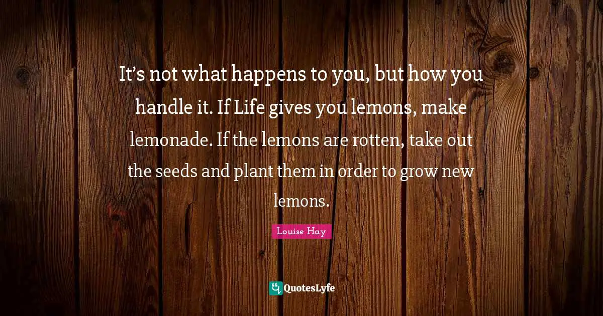 It’s not what happens to you, but how you handle it. If Life gives you lemons, make lemonade. If the lemons are rotten, take out the seeds and plant them in order to grow new lemons.