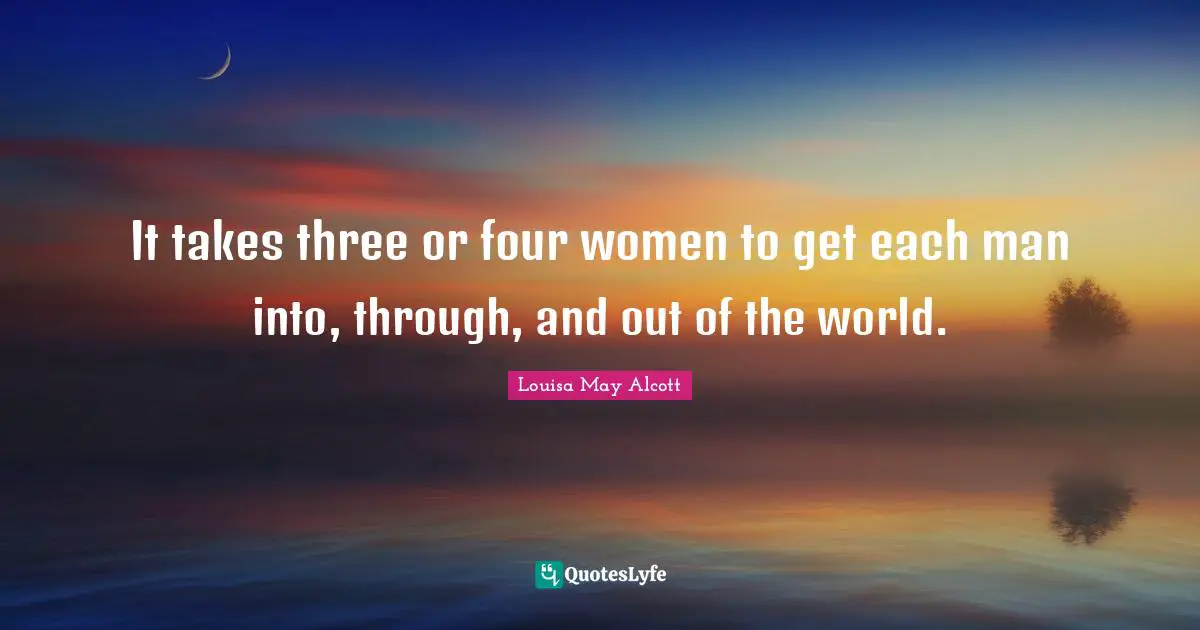 It takes three or four women to get each man into, through, and out of the world.