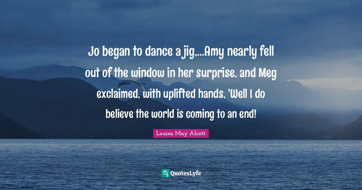 Jo began to dance a jig,...Amy nearly fell out of the window in her surprise, and Meg exclaimed, with uplifted hands, 'Well I do believe the world is coming to an end!