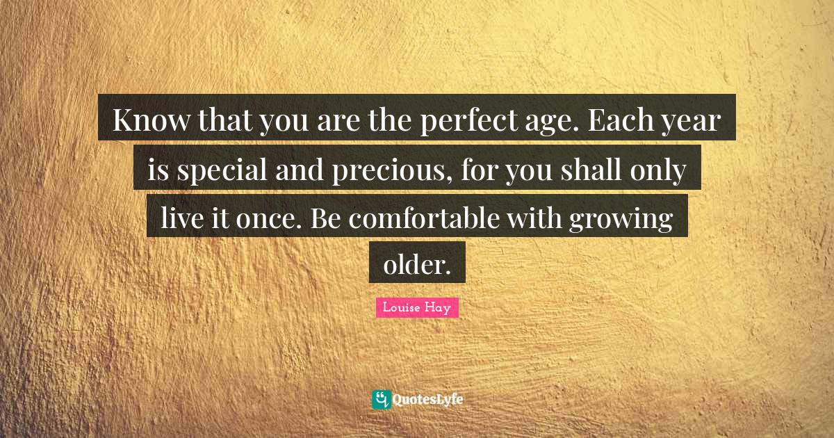 Know that you are the perfect age. Each year is special and precious, for you shall only live it once. Be comfortable with growing older.