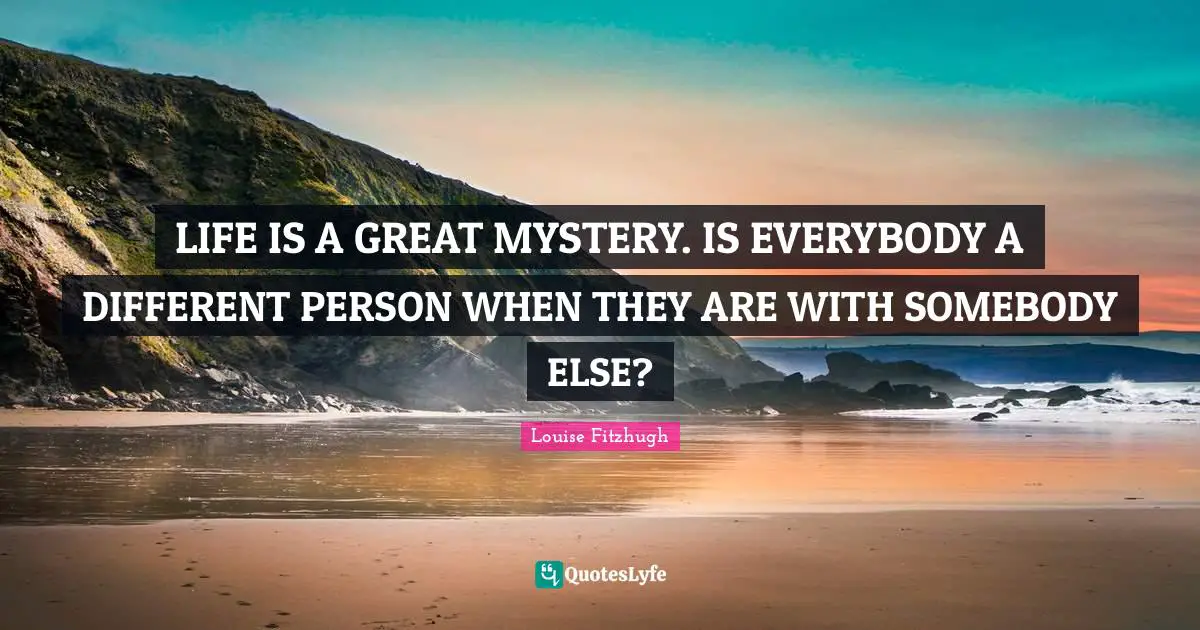 LIFE IS A GREAT MYSTERY. IS EVERYBODY A DIFFERENT PERSON WHEN THEY ARE WITH SOMEBODY ELSE?