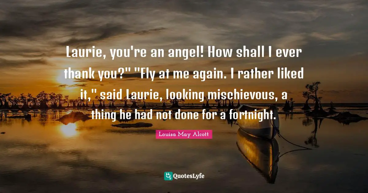 Laurie, you're an angel! How shall I ever thank you?" "Fly at me again. I rather liked it," said Laurie, looking mischievous, a thing he had not done for a fortnight.