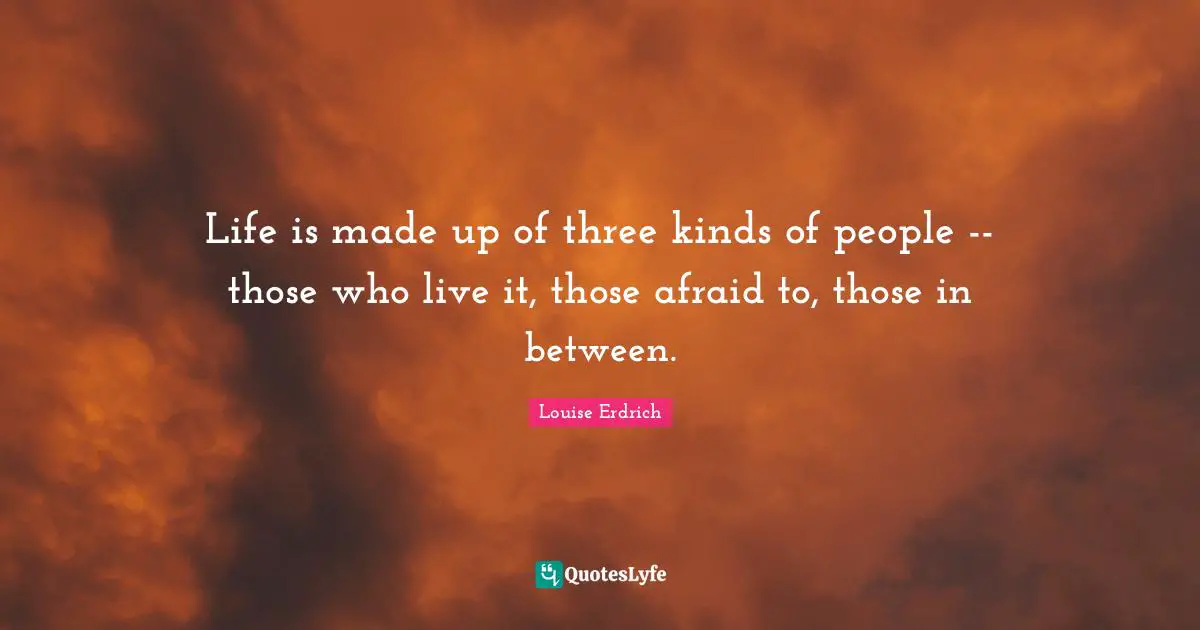 Life is made up of three kinds of people -- those who live it, those afraid to, those in between.