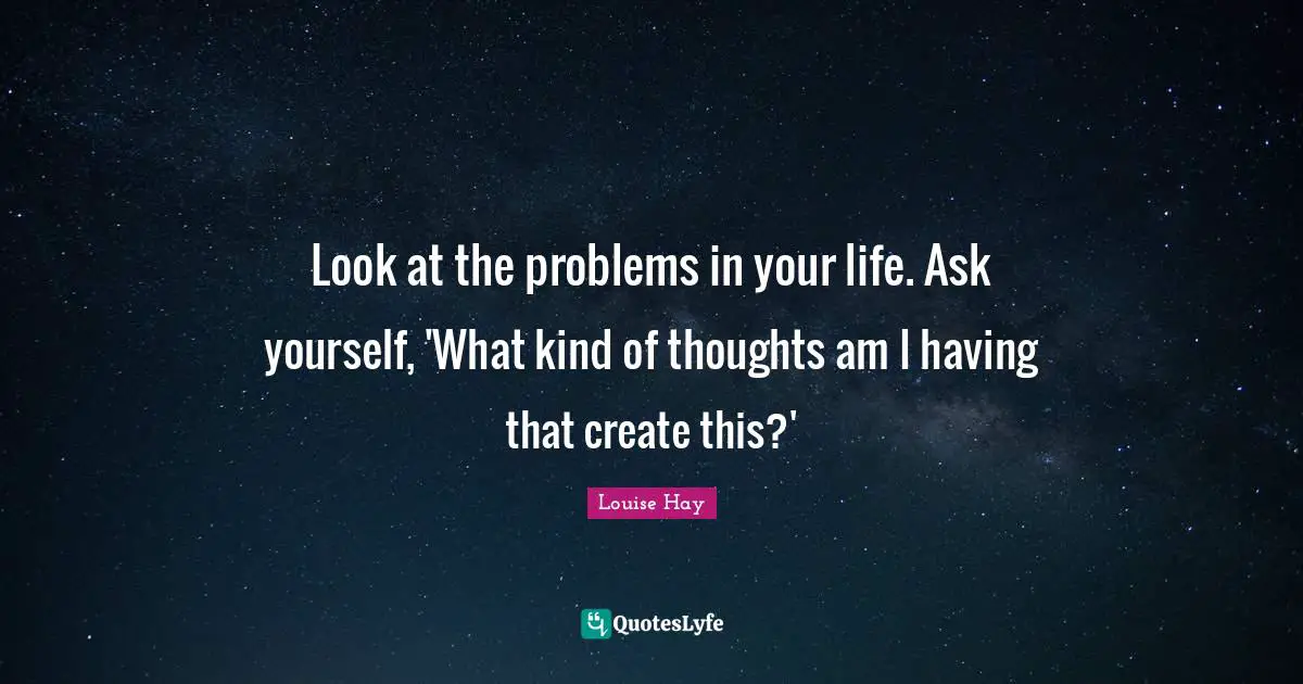 Look at the problems in your life. Ask yourself, 'What kind of thoughts am I having that create this?'