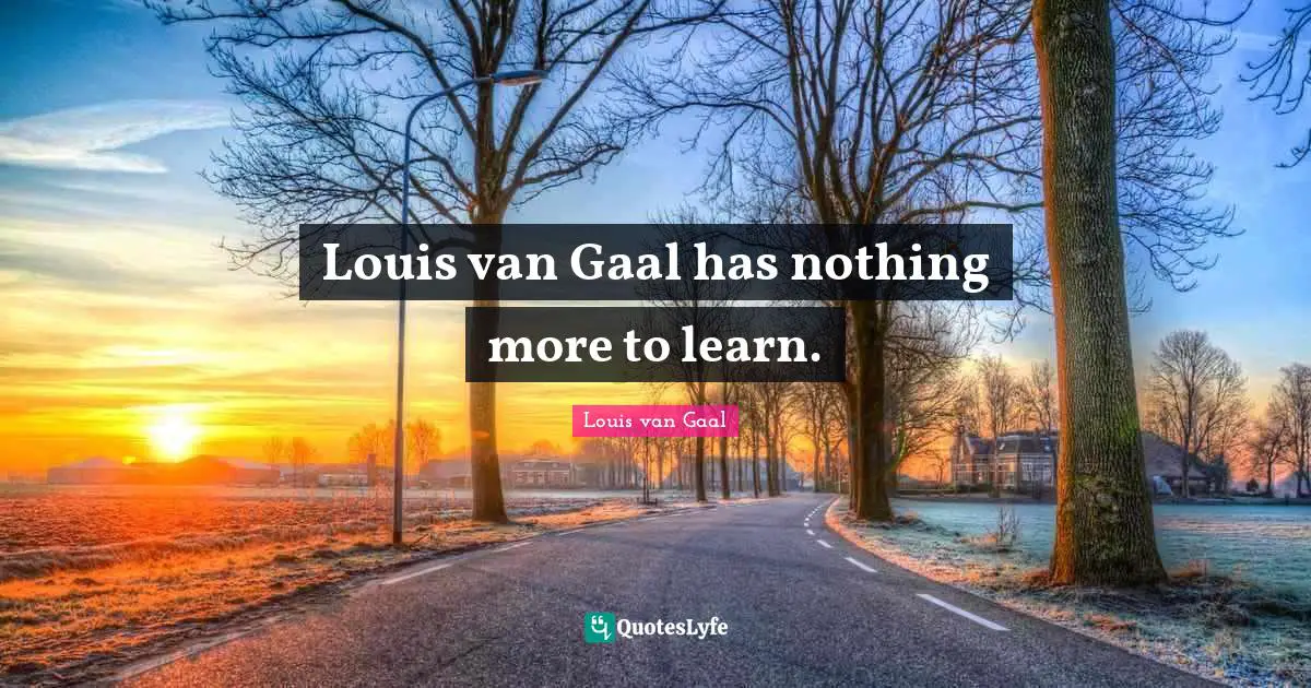 Louis van Gaal has nothing more to learn.