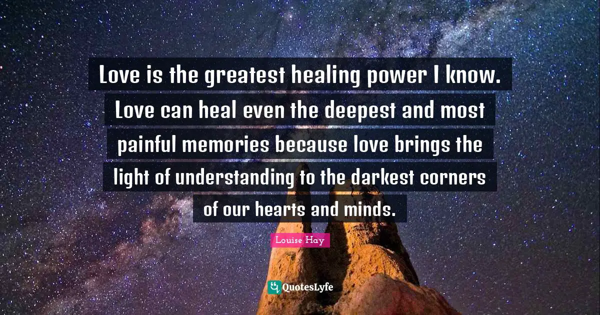 Love is the greatest healing power I know. Love can heal even the deepest and most painful memories because love brings the light of understanding to the darkest corners of our hearts and minds.