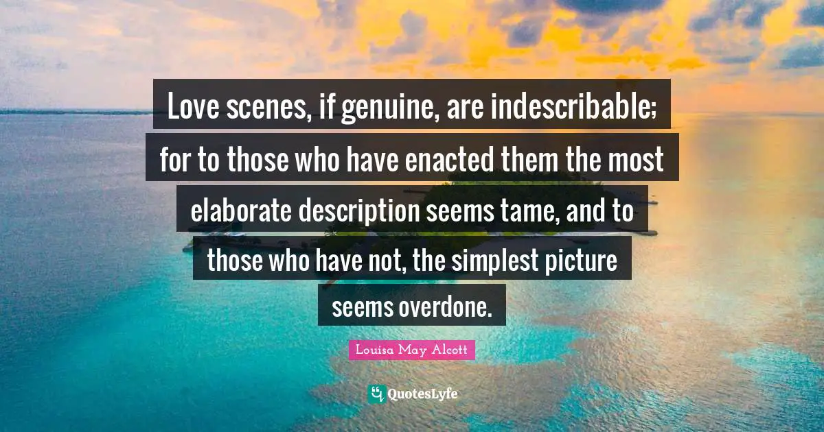 Love scenes, if genuine, are indescribable; for to those who have enacted them the most elaborate description seems tame, and to those who have not, the simplest picture seems overdone.