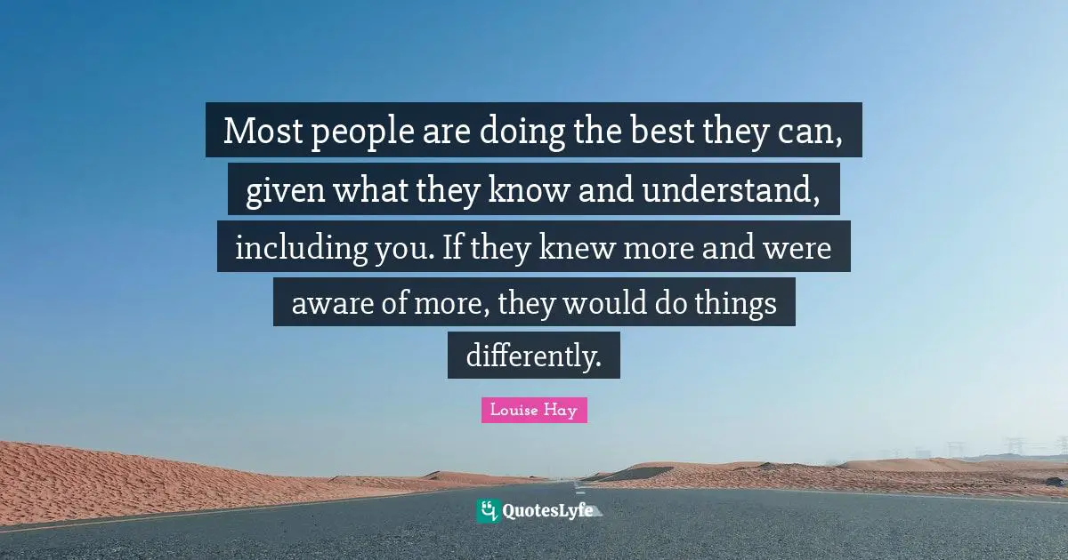 Most people are doing the best they can, given what they know and understand, including you. If they knew more and were aware of more, they would do things differently.
